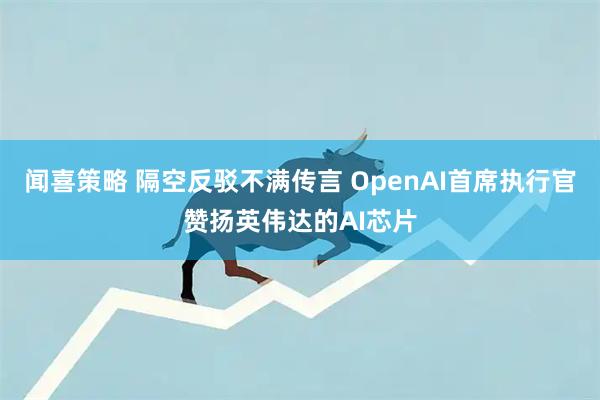 闻喜策略 隔空反驳不满传言 OpenAI首席执行官赞扬英伟达的AI芯片