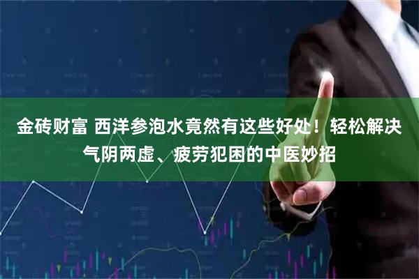 金砖财富 西洋参泡水竟然有这些好处！轻松解决气阴两虚、疲劳犯困的中医妙招