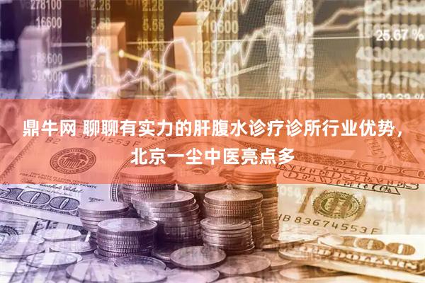 鼎牛网 聊聊有实力的肝腹水诊疗诊所行业优势，北京一尘中医亮点多