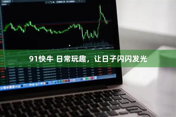 91快牛 日常玩趣，让日子闪闪发光