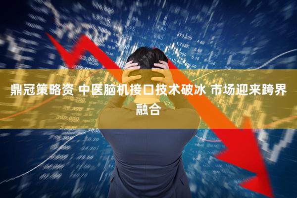 鼎冠策略资 中医脑机接口技术破冰 市场迎来跨界融合
