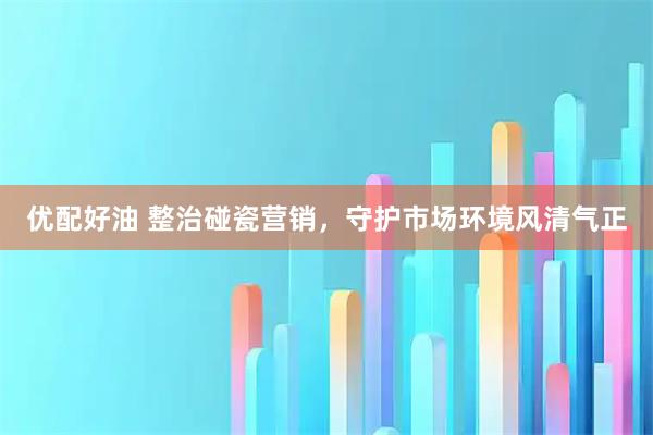 优配好油 整治碰瓷营销，守护市场环境风清气正