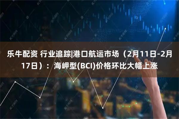 乐牛配资 行业追踪|港口航运市场(2月11日-2月17日):海岬型(BCI)价格环比大幅上涨