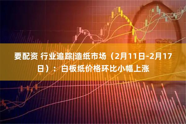 要配资 行业追踪|造纸市场（2月11日-2月17日）：白板纸价格环比小幅上涨