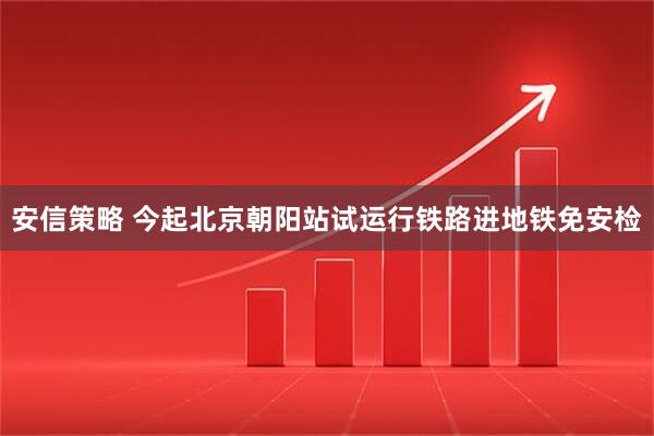 安信策略 今起北京朝阳站试运行铁路进地铁免安检