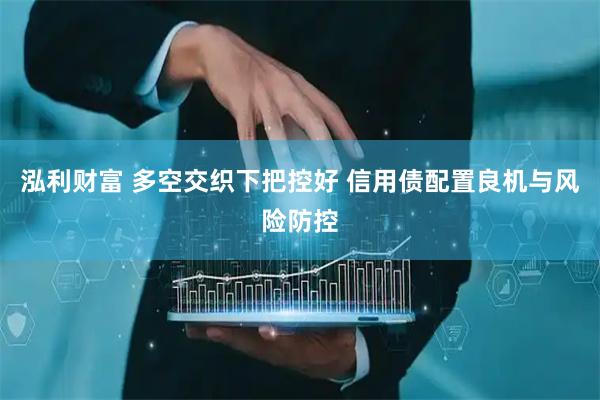 泓利财富 多空交织下把控好 信用债配置良机与风险防控