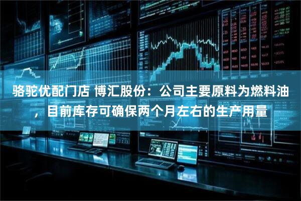骆驼优配门店 博汇股份：公司主要原料为燃料油，目前库存可确保两个月左右的生产用量