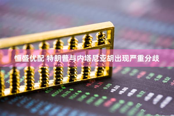 恒盛优配 特朗普与内塔尼亚胡出现严重分歧