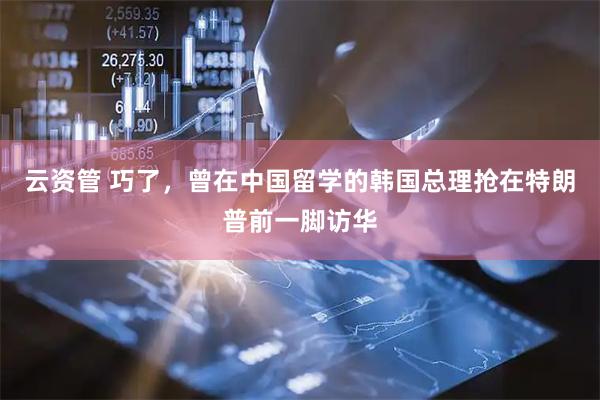 云资管 巧了，曾在中国留学的韩国总理抢在特朗普前一脚访华