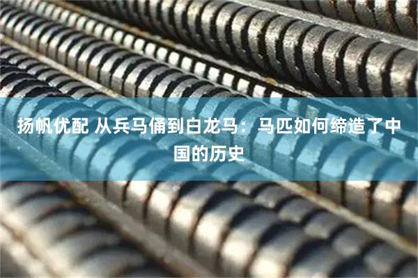 扬帆优配 从兵马俑到白龙马：马匹如何缔造了中国的历史