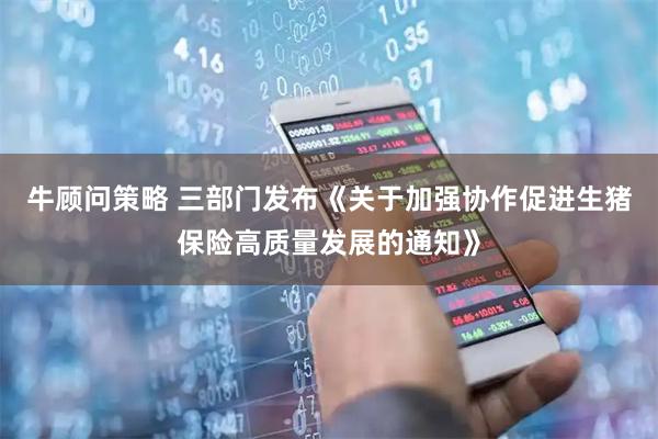 牛顾问策略 三部门发布《关于加强协作促进生猪保险高质量发展的通知》