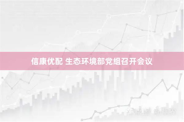 信康优配 生态环境部党组召开会议