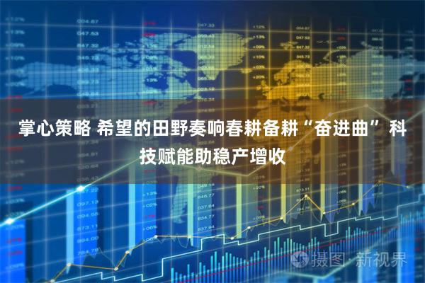 掌心策略 希望的田野奏响春耕备耕“奋进曲” 科技赋能助稳产增收