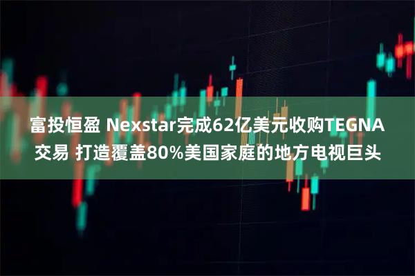 富投恒盈 Nexstar完成62亿美元收购TEGNA交易 打造覆盖80%美国家庭的地方电视巨头