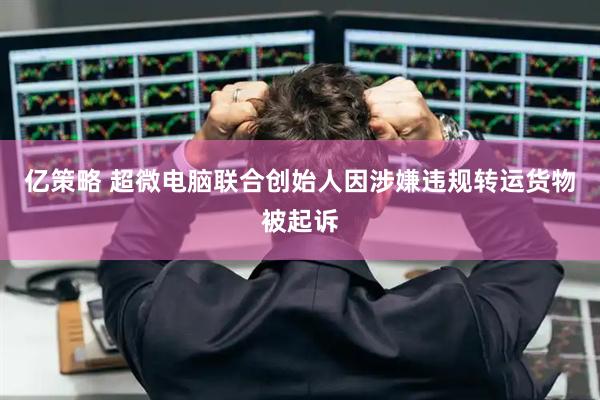 亿策略 超微电脑联合创始人因涉嫌违规转运货物被起诉