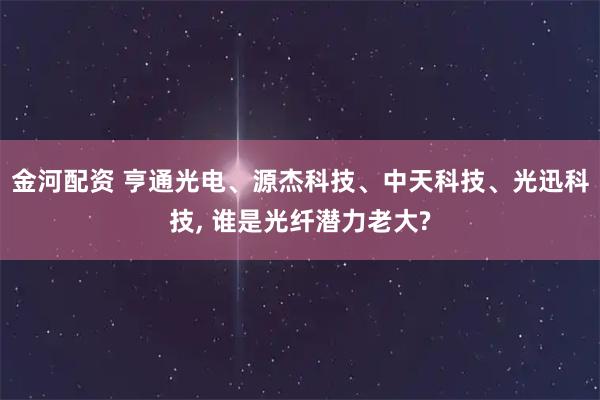 金河配资 亨通光电、源杰科技、中天科技、光迅科技, 谁是光纤潜力老大?