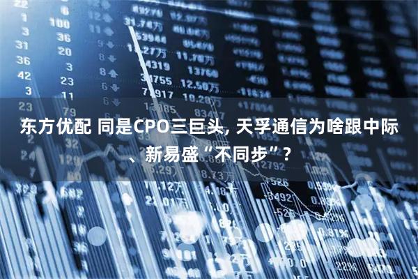 东方优配 同是CPO三巨头, 天孚通信为啥跟中际、新易盛“不同步”?