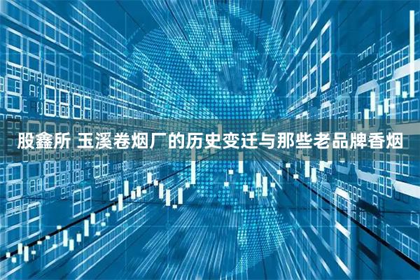 股鑫所 玉溪卷烟厂的历史变迁与那些老品牌香烟