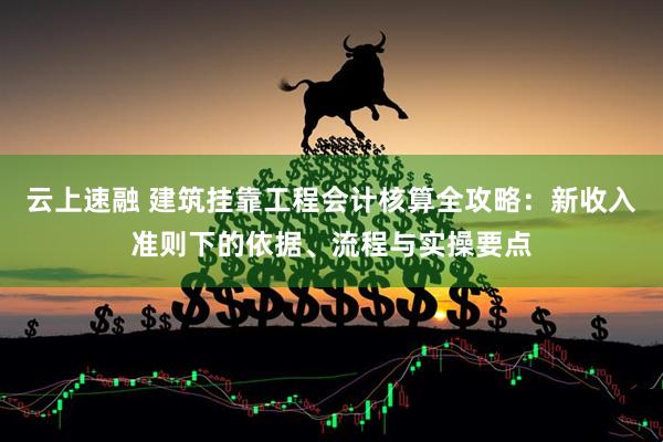 云上速融 建筑挂靠工程会计核算全攻略：新收入准则下的依据、流程与实操要点