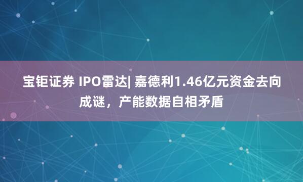 宝钜证券 IPO雷达| 嘉德利1.46亿元资金去向成谜,产能数据自相矛盾