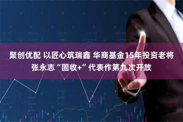 聚创优配 以匠心筑瑞鑫 华商基金15年投资老将张永志“固收+”代表作第九次开放