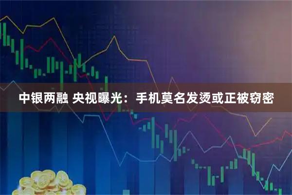 中银两融 央视曝光：手机莫名发烫或正被窃密