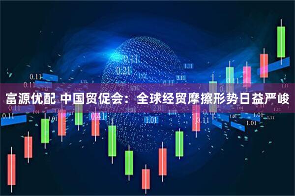富源优配 中国贸促会：全球经贸摩擦形势日益严峻