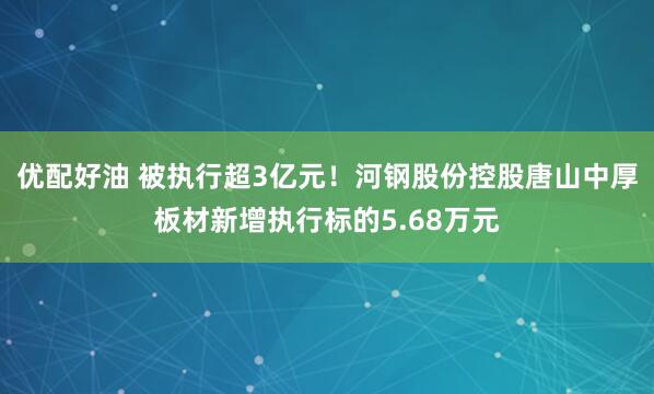 优配好油 被执行超3亿元！河钢股份控股唐山中厚板材新增执行标的5.68万元