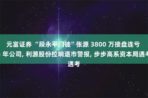 元富证券 “段永平门徒”张源 3800 万接盘连亏 5 年公司, 利源股份拉响退市警报, 步步高系资本局遇考