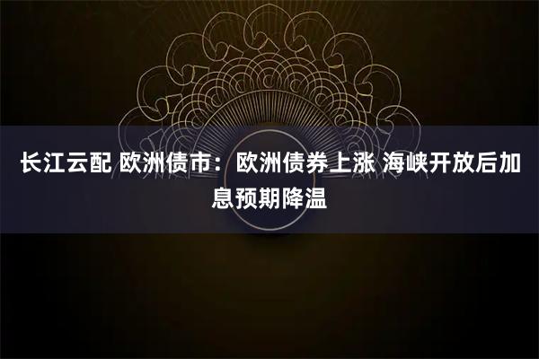 长江云配 欧洲债市：欧洲债券上涨 海峡开放后加息预期降温