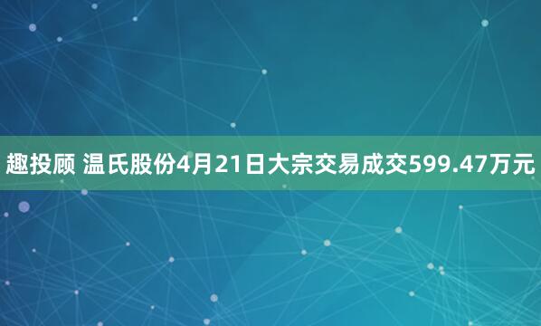 趣投顾 温氏股份4月21日大宗交易成交599.47万元