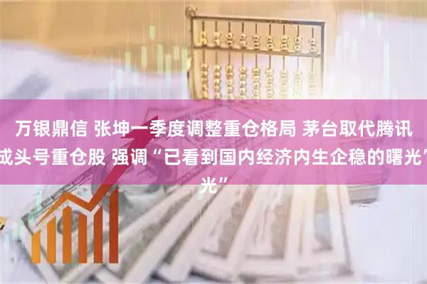 万银鼎信 张坤一季度调整重仓格局 茅台取代腾讯成头号重仓股 强调“已看到国内经济内生企稳的曙光”